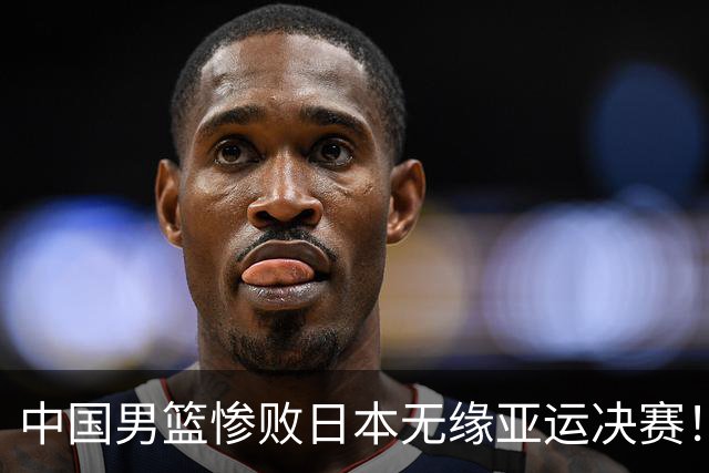中国男篮惨败日本无缘亚运决赛！最多落后35分，连续两届亚运丢金